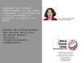 CEO Cultural Psychology Center




   6136 Mission Gorge Rd Ste 218 San Diego, CA
    170 Rosecrans St Ste C San Diego, CA 92106
Contact US phone (619) 282-4270 Fax (619)282- 4272
           E-mail:soniacarbonell@cox.net
         drcarbonell@psicologia-cultural.org
            www.psicologia-cultural.org
 