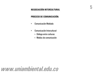 NEGOCIACIÓN INTERCULTURAL
                                             5
            PROCESO DE COMUNICACIÓN:

            •    Comunicación Mediada

            •   Comunicación Intercultural
                ~ Diálogo entre culturas
                ~ Medios de comunicación




www.uniambiental.edu.co
 
