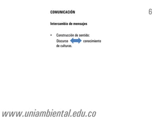 COMUNICACIÓN                          6
           Intercambio de mensajes

           •   Construcción de sentido:
               Discurso           conocimiento
               de culturas.




www.uniambiental.edu.co
 
