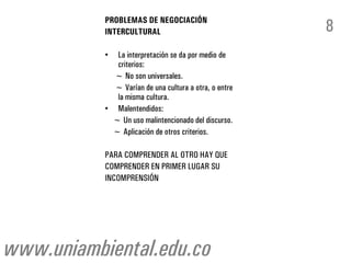 PROBLEMAS DE NEGOCIACIÓN
           INTERCULTURAL                               8
           • La interpretación se da por medio de
             criterios:
             ~ No son universales.
             ~ Varían de una cultura a otra, o entre
             la misma cultura.
           • Malentendidos:
            ~ Un uso malintencionado del discurso.
            ~ Aplicación de otros criterios.

           PARA COMPRENDER AL OTRO HAY QUE
           COMPRENDER EN PRIMER LUGAR SU
           INCOMPRENSIÓN




www.uniambiental.edu.co
 