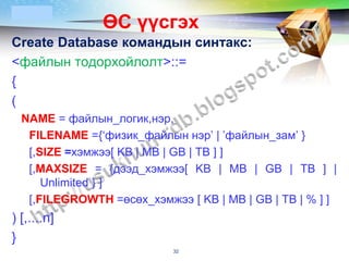 LOGO
               ӨС үүсгэх
Create Database командын синтакс:
<файлын тодорхойлолт>::=
{
(
  NAME = файлын_логик,нэр,
   FILENAME ={‘физик_файлын нэр’ | ’файлын_зам’ }
   [,SIZE =хэмжээ[ KB | MB | GB | TB ] ]
   [,MAXSIZE = {дээд_хэмжээ[ KB | MB | GB | TB ] |
      Unlimited } ]
   [,FILEGROWTH =өсөх_хэмжээ [ KB | MB | GB | TB | % ] ]
) [,....n]
}
                            32
 