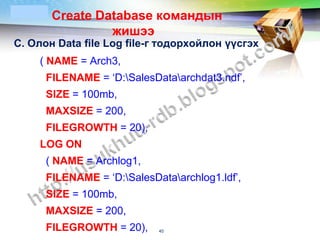 LOGO    Create Database командын
                 жишээ
С. Олон Data file Log file-г тодорхойлон үүсгэх
    ( NAME = Arch3,
       FILENAME = ‘D:SalesDataarchdat3.ndf’,
       SIZE = 100mb,
       MAXSIZE = 200,
       FILEGROWTH = 20),
    LOG ON
       ( NAME = Archlog1,
       FILENAME = ‘D:SalesDataarchlog1.ldf’,
       SIZE = 100mb,
       MAXSIZE = 200,
       FILEGROWTH = 20),     40
 