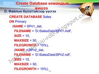 LOGO   Create Database командын
                жишээ
D. Файлын бүлэгтэйгээр үүсгэх
  CREATE DATABASE Sales
  ON Primary
   (NAME = SPri1_dat,
    FILENAME = ‘D:SalesDataSPri1.mdf’,
    SIZE = 10,
    MAXSIZE = 50,
    FILEGROWTH = 15%),
    (NAME = SPri2_dat,
    FILENAME = ‘D:SalesDataSPri2.ndf’,
    SIZE = 10,
    MAXSIZE = 50,
    FILEGROWTH = 15%),
                          42
 
