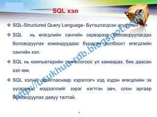 LOGO
                  SQL хэл

 SQL-Structured Query Language- Бүтэцлэгдсэн асуулгын хэл

 SQL    нь өгөгдлийн сангийн сервэрээр боловсруулагдах
  боловсруулах командуудаас бүрдсэн холбоост өгөгдлийн
  сангийн хэл.

 SQL нь компьютерийн технологоос үл хамаарах, бие даасан
  хэл юм.

 SQL хэлийг ашигласнаар хэрэглэгч хэд хэдэн өгөгдлийн эх
  үүсвэрээс мэдээллийг зэрэг нэгтгэн авч, олон аргаар
  боловсруулах давуу талтай.


                               8
 