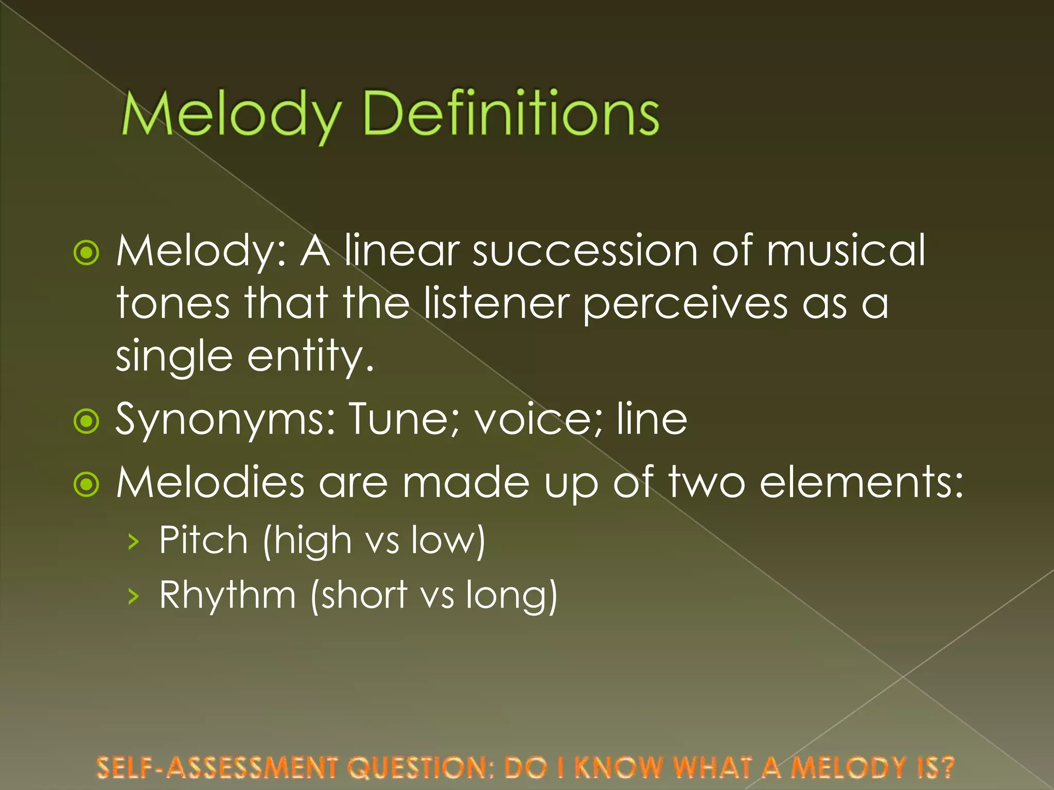 Melody: A linear succession of musical
tones that the listener perceives as a
single entity.
 Synonyms: Tune; voice; line
 Melodies are made up of two elements:


› Pitch (high vs low)

› Rhythm (short vs long)

 