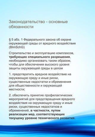 Законодательство - основные
обязанности
§ 5 aбз. 1 Федерального закона об охране
окружающей среды от вредного воздействия
(BImSchG)
Строительство и эксплуатацию комплексов,
требующих специального разрешения,
необходимо организовать таким образом,
чтобы для обеспечения высокого уровня
защиты окружающей среды в целом
1. предотвратить вредное воздействие на
окружающую среду и иные риски,
существенные недостатки и обременения
для общественности и окружающей
местности;
2. обеспечить принятие профилактических
мероприятий для предотвращения вредного
воздействия на окружающую среду и иные
риски, существенных недостатков и
обременений, в частности, путем
реализации мер, соответствующих
текущему уровню технического развития.
 