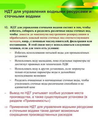 НДТ для управления водными ресурсами и
сточными водами
12. НДТ для управления сточными водами состоит в том, чтобы
избегать, собирать и разделять различные виды сточных вод,
чтобы довести до максимума внутреннюю рециркуляцию и
обрабатывать каждый поток сточных вод соответствующим
методом, напр., с помощью маслоуловителей, фильтрации или
отстаивания. В этой связи могут использоваться следующие
техники, если для этого есть условия:
 Избегать использования питьевой воды для промышленных
установок
 Использовать воду каскадами, пока отдельные параметры не
достигнут правовых или технических ПДК
 Использовать воду в других установках, если затронуты
только отдельные параметры воды и дальнейшее
использование возможно
 Разделять очищенные и неочищенные сточные воды, чтобы
утилизовать сточные воды различными способами и по
адекватной цене
 Вывод по НДТ учитывает особые условия места
производства, а также существующие установки (в
разделе «Применимость»)
 Применение НДТ для управления водными ресурсами
и сточными водами также делает возможным
сокращение производственных расходов
 