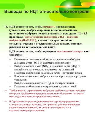 Выводы по НДТ относительно контроля
14. НДТ состоит в том, чтобы измерять произведенные
(уловленные) выбросы вредных веществ важнейших
источников выбросов по всем указанным в разделах 1.2 – 1.7
процессам, когда указаны связанные с НДТ значения
выбросов (BAT-AEL), а также электростанций на
металлургических и сталеплавильных заводах, которые
работают на технологических газах.
НДТ состоит в том, чтобы проводить постоянные замеры как
минимум:
 Первичных пылевых выбросов, оксидов азота (NOX) и
диоксида серы (SO2) от агломерационных лент
 Выбросы оксида азота (NOX) и диоксида серы (SO2) от
конвейеров установок по производству окатышей
 Пылевые выбросы из доменных печей –литейных цехов
 Вторичные пылевые выбросы из кислородно-конвертерных
установок
 Выбросы оксидов азота (NOX) от электростанций
 Пылевые выбросы из электрических дуговых печей.
 Требования по ограничению выбросов требуют соответствующего
контроля; проблемные вредные вещества с большими потоками
массы должны контролироваться постоянно.
 В Германии контроль осуществляется сертифицированными
станциями замера, которые, как правило, уполномачиваются
управляющими заводом, их результаты передаются в
соответствующее учреждение.
 
