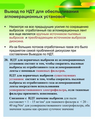 Вывод по НДТ для обеспыливания
агломерационных установок
 Несмотря на все предыдущие усилия по сокращению
выбросов отработанный газ агломерационных лент
все еще является крупным источником пылевых
выбросов и преобладающим источником выбросов
диоксина.
 Из-за больших потоков отработанных газов это было
предметом самой проблемной дискуссии при
составлении Выводов по НДТ.
20. НДТ для первичных выбросов из агломерационных
установок состоит в том, чтобы сократить пылевые
выбросы из отработанного газа агломерационной
ленты с помощью тканевых фильтров.
НДТ для первичных выбросов сущeствующих
установок состоит в том, чтобы сократить пылевые
выбросы из отработанного газа агломерационной
ленты посредством использования
усовершенствованного электрофильтра, если тканевые
фильтры применить невозможно.
Связанное с НДТ значение выбросов для пыли
составляет < 1 – 15 мг/нм3 для тканевого фильтра и < 20 –
40 mg/Nm3 для усовершенствованного электрофильтра, оба
значения заданы как среднее суточное значение
 