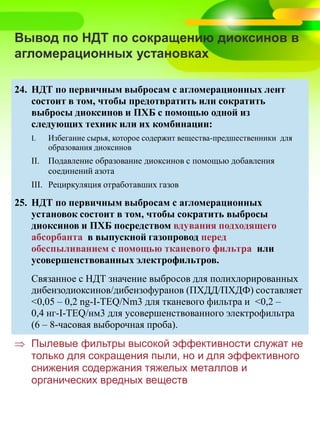 Вывод по НДТ по сокращению диоксинов в
агломерационных установках
24. НДТ по первичным выбросам с агломерационных лент
состоит в том, чтобы предотвратить или сократить
выбросы диоксинов и ПХБ с помощью одной из
следующих техник или их комбинации:
I. Избегание сырья, которое содержит вещества-предшественники для
образования диоксинов
II. Подавление образование диоксинов с помощью добавления
соединений азота
III. Рециркуляция отработавших газов
25. НДТ по первичным выбросам с агломерационных
установок состоит в том, чтобы сократить выбросы
диоксинов и ПХБ посредством вдувания подходящего
абсорбанта в выпускной газопровод перед
обеспыливанием с помощью тканевого фильтра или
усовершенствованных электрофильтров.
Связанное с НДТ значение выбросов для полихлорированных
дибензодиоксинов/дибензофуранов (ПХДД/ПХДФ) составляет
<0,05 – 0,2 ng-I-TEQ/Nm3 для тканевого фильтра и <0,2 –
0,4 нг-I-TEQ/нм3 для усовершенствованного электрофильтра
(6 – 8-часовая выборочная проба).
 Пылевые фильтры высокой эффективности служат не
только для сокращения пыли, но и для эффективного
снижения содержания тяжелых металлов и
органических вредных веществ
 