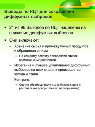 Выводы по НДТ для сокращения
диффузных выбросов
 21 из 96 Выводов по НДТ нацелены на
снижение диффузных выбросов
 Они включают:
 Хранение сырья и промежуточных продуктов
и обращение с ними
→ По каждому аспекту приводится список
возможных мероприятий
 Избегание и лучшее улавливание диффузных
выбросов на всех стадиях производства
чугуна и стали
 Контроль
→ Оценка объема диффузных выбросов с целью
расставления приоритетов по мероприятиям)
 