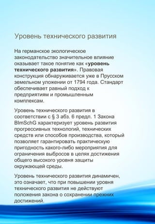 Уровень технического развития
На германское экологическое
законодательство значительное влияние
оказывает такое понятие как «уровень
технического развития». Правовая
конструкция обнаруживается уже в Прусском
земельном уложении от 1794 года. Стандарт
обеспечивает равный подход к
предприятиям и промышленным
комплексам.
Уровень технического развития в
соответствии с § 3 абз. 6 предл. 1 Закона
BImSchG характеризует уровень развития
прогрессивных технологий, технических
средств или способов производства, который
позволяет гарантировать практическую
пригодность какого-либо мероприятия для
ограничения выбросов в целях достижения
общего высокого уровня защиты
окружающей среды.
Уровень технического развития динамичен,
это означает, что при повышении уровня
технического развития не действуют
положения закона о сохранении прежних
достижений.
 