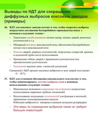 Выводы по НДТ для сокращение
диффузных выбросов коксовых заводов
(примеры)
46. НДТ для коксовых заводов состоит в том, чтобы сократить выбросы
посредством достижения бесперебойного производства кокса с
помощью следующих техник :
 Тщательное техобслуживание печных камер, печных дверей, рамочных
уплотнителей и т.д.
 Обширный контроль коксовальной печи, обеспечение бесперебойного
потока газа в коксовальной печи
 Очистка дверей, дверных уплотнителей, загрузочных отверстий, крышки
и подъемной трубы после использования
 Применение гибких дверей с пружинным уплотнителем или
призматическим уплотнителем
 Уплотнение крышки люка глинистой суспензией
Связанный с НДТ процент видимых выбросов от всех дверей сосставляет
<5 – 10 %.
47. НДТ для установки обогащения коксовального газа состоит в том,
чтобы минимизировать летучие выбросы газов с помощью
использования следующих техник:
 Максимально возможное сокращение числа фланцев посредством
использования сваренных трубных соединений
 Использование подходящих уплотнителей для фланцев и вентилей;
применение газонепроницаемых насосов
Избегание выбросов из напорных клапанов складских резервуаров
 Эти меры по сокращению выбросов также не требуют
больших инвестиций!
 