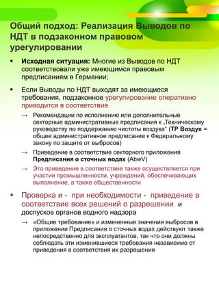 Общий подход: Реализация Выводов по
НДТ в подзаконном правовом
урегулировании
 Исходная ситуация: Многие из Выводов по НДТ
соответствовали уже имеющимся правовым
предписаниям в Германии;
 Если Выводы по НДТ выходят за имеющиеся
требования, подзаконное урегулирование оперативно
приводится в соответствие
→ Рекомендации по исполнению или дополнительные
секторные административные предписания к „Техническому
руководству по поддержанию чистоты воздуха“ (ТР Воздух =
общее административное предписание к Федеральному
закону по защите от выбросов)
→ Приведение в соответствие секторного приложения
Предписания о сточных водах (AbwV)
→ Это приведение в соответствие также осуществляется при
участии промышленности, учреждений, обеспечивающих
выполнение, а также общественности
 Проверка и - при необходимости - приведение в
соответствие всех решений о разрешении и
доспусков органов водного надзора
→ «Общие требование» и измененные значения выбросов в
приложении Предписания о сточных водах действуют также
непосредственно для эксплуатантов, так что они должны
соблюдать эти изменившиеся требования независимо от
приведения в соответствия их разрешения
 