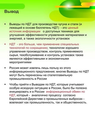 Вывод
 Выводы по НДТ для производства чугуна и стали (и
лежащий в основе бюллетень НДТ) - это ценный
источник информации о доступных техниках для
улучшения эффективности управления материалами и
энергией, а также экологичности установок
 НДТ - это больше, чем применение специальных
технологий по сокращению; технологии хорошего
управления производством, контроль применяемого
сырья, техобслуживание и контроль установок также
являются эффективными и экономичными
мероприятиями
 Россия может извлечь лишь пользу из этого
информационного предложения; многие Выводы по НДТ
могут быть перенесены на сталеплавильную
промышленность в России
 Чтобы прийти к Выводам по НДТ, которые учитывают
особую исходную ситуацию в России, было бы полезно
инициировать и в России информационный обмен по
НДТ, который - аналогично процессу согласно
Европейской Директиве о промышленных выбросах -
вовлекает как промышленность, так и общественность.
 
