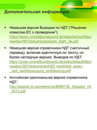 Дополнительная информация
 Немецкая версия Выводов по НДТ (“Решение
комиссии ЕС о проведении”):
https://www.umweltbundesamt.de/sites/default/files/
medien/367/dokumente/eisen_stahl_de.pdf
 Немецкая версия справочника НДТ (частичный
перевод), включая идентичную по тексту, но
более наглядную версию Выводов по НДТ:
https://www.umweltbundesamt.de/sites/default/files/
medien/367/dokumente/НДТ-merkblatt_eisen-
_und_stahlerzeugung_endfassung.pdf
 Английская оригинальная версия справочника
НДТ:
http://eippcb.jrc.es/reference/BREF/IS_Adopted_03
_2012.pdf
 
