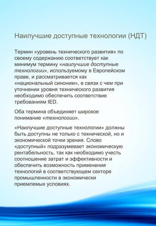 Наилучшие доступные технологии (НДТ)
Термин «уровень технического развития» по
своему содержанию соответствует как
минимум термину «наилучшие доступные
технологии», используемому в Европейском
праве, и рассматривается как
«национальный синоним», в связи с чем при
уточнении уровня технического развития
необходимо обеспечить соответствие
требованиям IED.
Оба термина объединяет широкое
понимание «технологии».
«Наилучшие доступные технологии» должны
быть доступны не только с технической, но и
экономической точки зрения. Слово
«доступный» подразумевает экономическую
рентабельность, так как необходимо учесть
соотношение затрат и эффективности и
обеспечить возможность применения
технологий в соответствующем секторе
промышленности в экономически
приемлемых условиях.
 