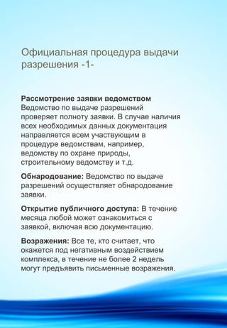 Официальная процедура выдачи
разрешения -1-
Рассмотрение заявки ведомством
Ведомство по выдаче разрешений
проверяет полноту заявки. В случае наличия
всех необходимых данных документация
направляется всем участвующим в
процедуре ведомствам, например,
ведомству по охране природы,
строительному ведомству и т.д.
Обнародование: Ведомство по выдаче
разрешений осуществляет обнародование
заявки.
Открытие публичного доступа: В течение
месяца любой может ознакомиться с
заявкой, включая всю документацию.
Возражения: Все те, кто считает, что
окажется под негативным воздействием
комплекса, в течение не более 2 недель
могут предъявить письменные возражения.
 