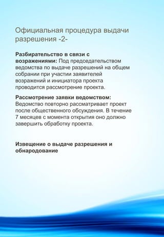 Официальная процедура выдачи
разрешения -2-
Разбирательство в связи с
возражениями: Под председательством
ведомства по выдаче разрешений на общем
собрании при участии заявителей
возражений и инициатора проекта
проводится рассмотрение проекта.
Рассмотрение заявки ведомством:
Ведомство повторно рассматривает проект
после общественного обсуждения. В течение
7 месяцев с момента открытия оно должно
завершить обработку проекта.
Извещение о выдаче разрешения и
обнародование
 