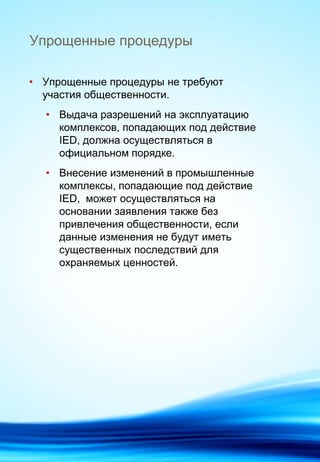 Упрощенные процедуры
• Упрощенные процедуры не требуют
участия общественности.
• Выдача разрешений на эксплуатацию
комплексов, попадающих под действие
IED, должна осуществляться в
официальном порядке.
• Внесение изменений в промышленные
комплексы, попадающие под действие
IED, может осуществляться на
основании заявления также без
привлечения общественности, если
данные изменения не будут иметь
существенных последствий для
охраняемых ценностей.
 