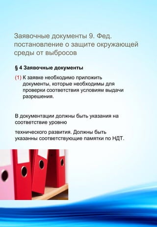 Заявочные документы 9. Фед.
постановление о защите окружающей
среды от выбросов
§ 4 Заявочные документы
(1) К заявке необходимо приложить
документы, которые необходимы для
проверки соответствия условиям выдачи
разрешения.
В документации должны быть указания на
соответствие уровню
технического развития. Должны быть
указанны соответствующие памятки по НДТ.
 