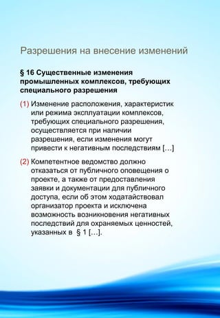 Разрешения на внесение изменений
§ 16 Существенные изменения
промышленных комплексов, требующих
специального разрешения
(1) Изменение расположения, характеристик
или режима эксплуатации комплексов,
требующих специального разрешения,
осуществляется при наличии
разрешения, если изменения могут
привести к негативным последствиям […]
(2) Компетентное ведомство должно
отказаться от публичного оповещения о
проекте, а также от предоставления
заявки и документации для публичного
доступа, если об этом ходатайствовал
организатор проекта и исключена
возможность возникновения негативных
последствий для охраняемых ценностей,
указанных в § 1 […].
 