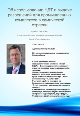 Адвокат Ханс Бэхер
Руководитель отдела выдачи разрешений и экологии
Merck KGaA, Дармштадт
Об использовании НДТ и выдаче
разрешений для промышленных
комплексов в химической
отрасли
ХАНС БЕХЕР
Адвокат, магистр rer.publ.
Изучал юриспруденцию в университете г.
Хайдельберга.
С 2001 работает в химико-
фармацевтической компании «Merck
KGaA» . В настоящее время возглавляет
отдел по вопросам выдачи разрешений и
экологии.
Является председателем рабочего
комитета по выдаче разрешений для
промышленных комплексов при Союзе
химической промышленности.
Участвует в работе комиссии по
безопасности промышленных комплексов.
С 2001 преподает в качестве постоянного
доцента.
в Академии по охране окружающей среды
Фрезениус, Немецкой службе технического
контроля и надзора (TÜV), Eврофоруме,
Союзе химической промышленности и др.
 