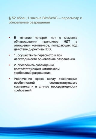 § 52 абзац 1 закона BImSchG – пересмотр и
обновление разрешения
• В течение четырех лет с момента
обнародования принципов НДТ в
отношении комплексов, попадающих под
действие директивы IED,
• 1. осуществить пересмотр и при
необходимости обновление разрешения
• 2. обеспечить соблюдение
соответствующим комплексом
требований разрешения.
• Увеличение срока ввиду технических
особенностей соответствующего
комплекса и в случае несоразмерности
требований
 