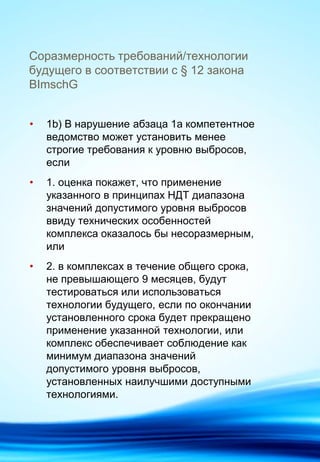 Соразмерность требований/технологии
будущего в соответствии с § 12 закона
BImschG
• 1b) В нарушение абзаца 1a компетентное
ведомство может установить менее
строгие требования к уровню выбросов,
если
• 1. оценка покажет, что применение
указанного в принципах НДТ диапазона
значений допустимого уровня выбросов
ввиду технических особенностей
комплекса оказалось бы несоразмерным,
или
• 2. в комплексах в течение общего срока,
не превышающего 9 месяцев, будут
тестироваться или использоваться
технологии будущего, если по окончании
установленного срока будет прекращено
применение указанной технологии, или
комплекс обеспечивает соблюдение как
минимум диапазона значений
допустимого уровня выбросов,
установленных наилучшими доступными
технологиями.
 