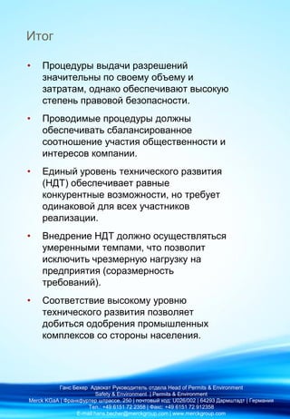 Итог
• Процедуры выдачи разрешений
значительны по своему объему и
затратам, однако обеспечивают высокую
степень правовой безопасности.
• Проводимые процедуры должны
обеспечивать сбалансированное
соотношение участия общественности и
интересов компании.
• Единый уровень технического развития
(НДТ) обеспечивает равные
конкурентные возможности, но требует
одинаковой для всех участников
реализации.
• Внедрение НДТ должно осуществляться
умеренными темпами, что позволит
исключить чрезмерную нагрузку на
предприятия (соразмерность
требований).
• Соответствие высокому уровню
технического развития позволяет
добиться одобрения промышленных
комплексов со стороны населения.
Ганс Бехер Адвокат Руководитель отдела Head of Permits & Environment
Safety & Environment | Permits & Environment
Merck KGaA | Франкфуртер штрассе, 250 | почтовый код: U026/002 | 64293 Дармштадт | Германия
Тел.: +49 6151 72 2358 | Факс: +49 6151 72 912358
E-mail:hans.becher@merckgroup.com | www.merckgroup.com
 