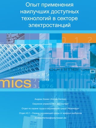 Андреа Хэнкес (Andrea Henkes)
Окружное управление г. Дармштадт
Отдел по охране труда и окружающей среде г.Франкфурт
Отдел 43.1 - Охрана окружающей среды от вредных выбросов
Andrea.Henkes@rpda.hessen.de
Опыт применения
наилучших доступных
технологий в секторе
электростанций
 