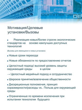 Мотивация/Целевые
установки/Вызовы
Реализация новых/более строгих экологических
стандартов на основе наилучших доступных
технологий
(Вызовы для имеющихся и новых установок)
Новые сроки перехода
Новые обязанности по предоставлению отчетов
Целостный подход/ высокий уровень защиты
окружающей среды в целом
→ Целостный медийный подход и сотрудничество
Широкое принятие/вовлечение общественности
Дискреционные полномочия, принцип
соразмерности/расходы vs.. Польза для окружающей
среды
Ограниченные по времени исключения при
испытании технологии будущего
 