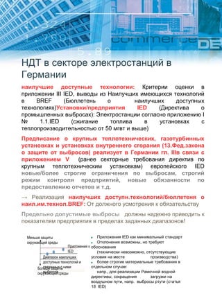 НДТ в секторе электростанций в
Германии
наилучшие доступные технологии: Критерии оценки в
приложении III IED, выводы из Наилучших имеющихся технологий
в BREF (Бюллетень о наилучших доступных
технологиях)Установки/предприятия IED (Директива о
промышленных выбросах): Электростанции согласно приложению I
№ 1.1.IED (сжигание топлива в установках с
теплопроизводительностью от 50 мгвт и выше)
Предписание о крупных теплотехнических, газотурбинных
установках и установках внутреннего сгорания (13.Фед.закона
о защите от выбросов) реализует в Германии гл. IIIв связи с
приложением V (ранее секторные требования директив по
крупным теплотехническим установкам) европейского IED
новые/более строгие ограничения по выбросам, строгий
режим контроля предприятий, новые обязанности по
предоставлению отчетов и т.д.
→ Реализация наилучших доступн.технологий/бюллетеня о
наил.им.технол.BREF: От должного усмотрения к обязательству
Предельно допустимые выбросы должны надежно приводить к
показателям предприятия в пределах заданных диапазонов!
Приложения IED как минимальный стандарт
Отклонения возможны, но требуют
обоснования
(технически невозможно, отсутствующие
условия на месте производства)
более строгие материальные требования в
отдельном случае:
напр., для реализации Рамочной водной
директивы, сокращения загрузки на
воздушном пути, напр. выбросы ртути (статья
18 IED)
Меньше защиты
окружающей среды
Приложения к
IED
Диапазон наилучших
доступных технологий и
связанных с ними
выбросов
Больше защиты
окружающей среды
 