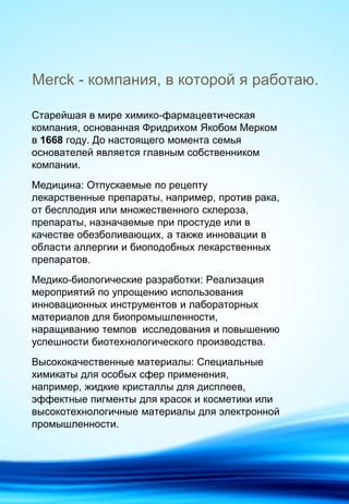 Merck - компания, в которой я работаю.
Старейшая в мире химико-фармацевтическая
компания, основанная Фридрихом Якобом Мерком
в 1668 году. До настоящего момента семья
основателей является главным собственником
компании.
Медицина: Отпускаемые по рецепту
лекарственные препараты, например, против рака,
от бесплодия или множественного склероза,
препараты, назначаемые при простуде или в
качестве обезболивающих, а также инновации в
области аллергии и биоподобных лекарственных
препаратов.
Медико-биологические разработки: Реализация
мероприятий по упрощению использования
инновационных инструментов и лабораторных
материалов для биопромышленности,
наращиванию темпов исследования и повышению
успешности биотехнологического производства.
Высококачественные материалы: Специальные
химикаты для особых сфер применения,
например, жидкие кристаллы для дисплеев,
эффектные пигменты для красок и косметики или
высокотехнологичные материалы для электронной
промышленности.
 