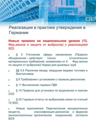 Реализация в практике утверждения в
Германии
Новые правила на национальном уровне (13.
Фед.закона о защите от выбросов) с реализацией
IED:
§ 3 Уточнение сферы применения (Правило
объединения – действует только относительно
материальных требований, независимо от 4. Фед.закона
по защите от выбросов)/ Норма для дымовых труб
§§ 4,5 Различие между твердыми видами топлива и
биотопливом
§ 9 Требования к установкам с газовым двигателем
§ 11 Вычленение годовых ПДК
§ 14 Правила для установок по выделению и сжатию
CO2
§ 25 Годовые отчеты по выбросам(в связи со статьей
72 IED)
Новые приложения: Перечисление канцерогенных
веществ, классификация диоксинов и фуранов
(высокотоксичных органических соединений) согласно
ВОЗ
 