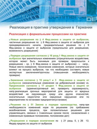 Реализация в практике утверждения в Германии
Реализация с формальными процессами на практике
Новые разрешения по § 4 Фед.закона о защите от выбросов,
частичные разрешения по § 8 Фед.закона о защите от выбросов для
преждевременного начала, предварительные решения по § 9
Фед.закона о защите от выбросов (предпосылки для разрешения,
возможность разрешения)
Порядок разрешения согласно § 16 разд.1 Фед.закона о защите от
выбросов при значительных изменениях (отрицательное воздействие,
которое может быть значимым для проверки предпосылок к
разрешению - ср. § 6 Фед.закона о защите от выбросов) → напр.,
Новые места измерения, технические изменения, которые значительно
влияют на процесс выбросов, так что необходимо составить новые
экспертные заключения/прогнозы (повышенная необходимость
проверки)
Заявления согласно § 15 разд.1 и 3 Фед.закона о защите от
выбросов (незначительные изменения на добровольной основе) vs.
Предписание согласно § 17 раздел 1 Фед.закона о защите от
выбросов (административный акт, проверить соразмерность,
напр.реализация срочных мероприятий для защиты от вредных
воздействий на окружающую среду или других опасностей,
значительные недостатки или серьезные нарушения или по
мероприятиям по остановке предприятия/установки)
Решения по § 51 Закона о порядке производства, напр.при
необходимости изменений норм по решениям (по требованию
возобновление процесса, при положительных решениях для
управляющего, связано с 3-месячным сроком после ознакомления с
измененным правовым положением, положением дел)
Разрешения в порядке исключения по § 21 разд. 5, § 26 13.
Федер.предпис.по защите от выбросов
 
