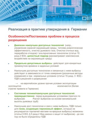 Реализация в практике утверждения в Германии
Особенности/Постановка проблем в процессе
разрешения
Диапазон наилучших доступных технологий (напр.,
управление охраной окружающей среды, топливо,энергетическая
эффективность, очистка дымового газа, Очистка сточных вод,
переработка отходов) / альтернативные технологии (статья 15
разд.2 IED), целостный подход (рассматривает комплексное
воздействие на окружающую среду)
Предельно допустимые выбросы действуют для конкретных
промежутков времени и заданных условий:
Наилучшие доступные технологии и связанные с ними выбросы
действуют в зависимости от точек измерения (различные методы
измерения) и при нормальных условиях (статья 15 разд. 3 IED) -
ПДВ в решениях о разрешении
→ на европейском уровне прочие условия эксплуатации
эскплицитно исключаются (более
строгие правила в Германии)
Состояние техники/наилучших доступных технологий
преимущественно перед выводимыми условиями (прогноз по
выбросам: Расчет выбросов на основе минимальной
высоты дымовых труб)
Наилучшие дост.технологии и связ.с ними выбросы, ПДВ только
для газов, создающих парниковый эффект, которые не
регулируются торговлей квотами на вредные выбросы) возможны
(статья 9 IED, § 5 разд.2 Фед.закона о защит от выбросов) - до сих
пор не были определены ПДВ
 