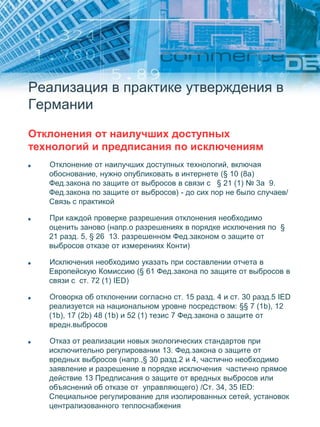 Реализация в практике утверждения в
Германии
Отклонения от наилучших доступных
технологий и предписания по исключениям
Отклонение от наилучших доступных технологий, включая
обоснование, нужно опубликовать в интернете (§ 10 (8a)
Фед.закона по защите от выбросов в связи с § 21 (1) № 3a 9.
Фед.закона по защите от выбросов) - до сих пор не было случаев/
Связь с практикой
При каждой проверке разрешения отклонения необходимо
оценить заново (напр.о разрешениях в порядке исключения по §
21 разд. 5, § 26 13. разрешенном Фед.законом о защите от
выбросов отказе от измерениях Конти)
Исключения необходимо указать при составлении отчета в
Европейскую Комиссию (§ 61 Фед.закона по защите от выбросов в
связи с ст. 72 (1) IED)
Оговорка об отклонении согласно ст. 15 разд. 4 и ст. 30 разд.5 IED
реализуется на национальном уровне посредством: §§ 7 (1b), 12
(1b), 17 (2b) 48 (1b) и 52 (1) тезис 7 Фед.закона о защите от
вредн.выбросов
Отказ от реализации новых экологических стандартов при
исключительно регулировании 13. Фед.закона о защите от
вредных выбросов (напр.,§ 30 разд.2 и 4, частично необходимо
заявление и разрешение в порядке исключения частично прямое
действие 13 Предписания о защите от вредных выбросов или
объяснений об отказе от управляющего) /Ст. 34, 35 IED:
Специальное регулирование для изолированных сетей, установок
централизованного теплоснабжения
 