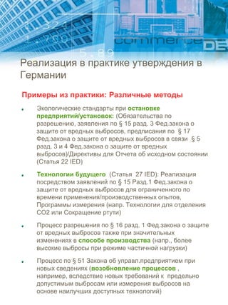Реализация в практике утверждения в
Германии
Примеры из практики: Различные методы
Экологические стандарты при остановке
предприятий/установок: (Обязательства по
разрешению, заявления по § 15 разд. 3 Фед.закона о
защите от вредных выбросов, предписания по § 17
Фед.закона о защите от вредных выбросов в связи § 5
разд. 3 и 4 Фед.закона о защите от вредных
выбросов)/Директивы для Отчета об исходном состоянии
(Статья 22 IED)
Технологии будущего (Статья 27 IED): Реализация
посредством заявлений по § 15 Разд.1 Фед.закона о
защите от вредных выбросов для ограниченного по
времени применения/производственных опытов,
Программы измерения (напр. Технологии для отделения
CO2 или Сокращение ртути)
Процесс разрешения по § 16 разд. 1 Фед.закона о защите
от вредных выбросов также при значительных
изменениях в способе производства (напр., более
высокие выбросы при режиме частичной нагрузки)
Процесс по § 51 Закона об управл.предприятием при
новых сведениях (возобновление процессов ,
например, вследствие новых требований к предельно
допустимым выбросам или измерения выбросов на
основе наилучших доступных технологий)
 