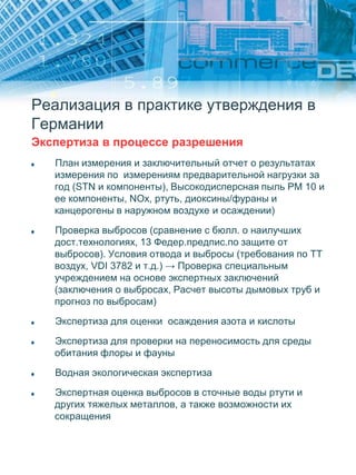 Реализация в практике утверждения в
Германии
Экспертиза в процессе разрешения
План измерения и заключительный отчет о результатах
измерения по измерениям предварительной нагрузки за
год (STN и компоненты), Высокодисперсная пыль PM 10 и
ее компоненты, NOx, ртуть, диоксины/фураны и
канцерогены в наружном воздухе и осаждении)
Проверка выбросов (сравнение с бюлл. о наилучших
дост.технологиях, 13 Федер.предпис.по защите от
выбросов). Условия отвода и выбросы (требования по ТТ
воздух, VDI 3782 и т.д.) → Проверка специальным
учреждением на основе экспертных заключений
(заключения о выбросах, Расчет высоты дымовых труб и
прогноз по выбросам)
Экспертиза для оценки осаждения азота и кислоты
Экспертиза для проверки на переносимость для среды
обитания флоры и фауны
Водная экологическая экспертиза
Экспертная оценка выбросов в сточные воды ртути и
других тяжелых металлов, а также возможности их
сокращения
 