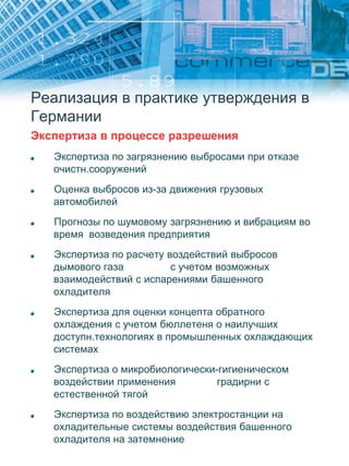 Реализация в практике утверждения в
Германии
Экспертиза в процессе разрешения
Экспертиза по загрязнению выбросами при отказе
очистн.сооружений
Оценка выбросов из-за движения грузовых
автомобилей
Прогнозы по шумовому загрязнению и вибрациям во
время возведения предприятия
Экспертиза по расчету воздействий выбросов
дымового газа с учетом возможных
взаимодействий с испарениями башенного
охладителя
Экспертиза для оценки концепта обратного
охлаждения с учетом бюллетеня о наилучших
доступн.технологиях в промышленных охлаждающих
системах
Экспертиза о микробиологически-гигиеническом
воздействии применения градирни с
естественной тягой
Экспертиза по воздействию электростанции на
охладительные системы воздействия башенного
охладителя на затемнение
 