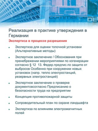 Реализация в практике утверждения в
Германии
Экспертиза в процессе разрешения
Экспертиза для оценки топочной установки
(Альтернативные методы)
Экспертное заключение / Обоснования при
пренебрежении мероприятиями по когенерации
согласно § 12 13. Федер.предпис.по защите от
выбросов Особенно при сооружении новых
установок (напр. тепло электростанций,
резервных электростанций)
Экспертное заключение о проверке
документовсогласно Предписанию о
безопасности труда на предприятии
Концепция противопожарной защиты
Сопроводительный план по охране ландшафта
Экспертиза по влияниям электромагнитных
полей
 