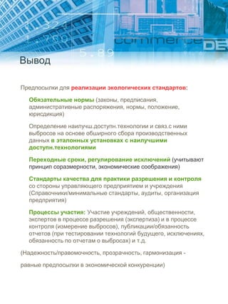 Вывод
Предпосылки для реализации экологических стандартов:
Обязательные нормы (законы, предписания,
административные распоряжения, нормы, положение,
юрисдикция)
Определение наилучш.доступн.технологии и связ.с ними
выбросов на основе обширного сбора производственных
данных в эталонных установках с наилучшими
доступн.технологиями
Переходные сроки, регулирование исключений (учитывают
принцип соразмерности, экономические соображения)
Стандарты качества для практики разрешения и контроля
со стороны управляющего предприятием и учреждения
(Справочники/минимальные стандарты, аудиты, организация
предприятия)
Процессы участия: Участие учреждений, общественности,
экспертов в процессе разрешения (экспертиза) и в процессе
контроля (измерение выбросов), публикации/обязанность
отчетов (при тестировании технологий будущего, исключениях,
обязанность по отчетам о выбросах) и т.д.
(Надежность/правомочность, прозрачность, гармонизация -
равные предпосылки в экономической конкуренции)
 