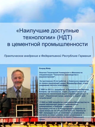 «Наилучшие доступные
технологии» (НДТ)
в цементной промышленности
Практическое внедрение в Федеративной Республике Германия
Конрад Майр
Окончил Технический Университет в Мюнхене по
специализации "Технологии производства и
машиностроения".
На протяжении 25 лет работал в Земельном ведомстве
по охране окружающей среды, Мюнхен/Аугсбург, отдел
сохранения чистоты атмосферы.
С 2000 по 2013 гг. проработал в Правительстве Верхней
Баварии, где возглавлял отдел „Профессиональные
вопросы по технической защите окружающей среды“ и
отдел „Окружающая среда, здоровье и защита прав
потребителей“.
С 2005 по 2006 проработал советником Министерства по
охране окружающей среды и регионального
планирования, в Любляне, Словении.
Принимал участие в 12 международных проектах по
таким вопросам как севильский процесс, переход на
НДТ, процедура выдачи комплексных разрешений,
контроль за сооружениями, консультирование и
тренинги для министерств по охране Окружающей
среды.
 