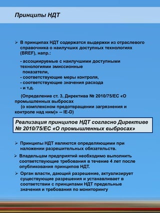 В принципах НДТ содержатся выдержки из отраслевого
справочника о наилучших доступных технологиях
(BREF), напр.:
- ассоциируемые с наилучшими доступными
технологиями эмиссионные
показатели,
- соответствующие меры контроля,
- соответствующие значения расхода
- и т.д.
(Определение ст. 3, Директива № 2010/75/ЕС «О
промышленных выбросах
(о комплексном предотвращении загрязнения и
контроле над ним)» -- IE-D)
Принципы НДТ
 Принципы НДТ являются определяющими при
наложении разрешительных обязательств.
Реализация принципов НДТ согласно Директиве
№ 2010/75/ЕС «О промышленных выбросах»
 Владельцам предприятий необходимо выполнить
соответствующие требования в течение 4 лет после
опубликования принципов НДТ.
 Орган власти, дающий разрешение, актуализирует
существующие разрешения и устанавливает в
соответствии с принципами НДТ предельные
значения и требования по мониторингу
 