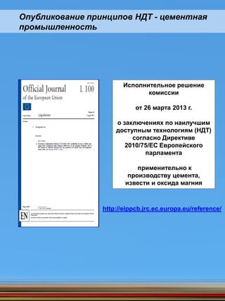 Исполнительное решение
комиссии
от 26 марта 2013 г.
о заключениях по наилучшим
доступным технологиям (НДТ)
согласно Директиве
2010/75/ЕС Европейского
парламента
применительно к
производству цемента,
извести и оксида магния
http://eippcb.jrc.ec.europa.eu/reference/
Опубликование принципов НДТ - цементная
промышленность
 