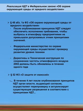  § 48 абз. 1а ФЗ «Об охране окружающей среды от
вредного воздействия»
- После опубликования принципов НДТ следует
обеспечить исполнение требования, чтобы
выбросы в атмосферу предприятиями не
превышали допускаемых этими принципами
значений.
- Федеральное министерство по охране
окружающей среды осуществляет проверку
развития уровня техники
- Директивы и Техническая инструкция по
сохранению чистоты атмосферного воздуха
2002 должны быть обновлены в течение
одного года
Реализация НДТ в Федеральном законе «Об охране
окружающей среды от вредного воздействия»
 § 52 ФЗ «О защите от имиссий»
-... В течение 4 лет после опубликования принципов
НДТ орган власти, выдающий согласие,
осуществляет перепроверку и актуализирует
существующие разрешения в соответствии с
принципами НДТ...
 