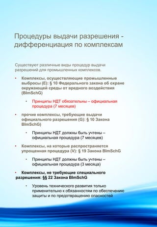 Процедуры выдачи разрешения -
дифференциация по комплексам
Существуют различные виды процедур выдачи
разрешений для промышленных комплексов.
• Комплексы, осуществляющие промышленные
выбросы (Е): § 10 Федерального закона об охране
окружающей среды от вредного воздействия
(BImSchG)
• Принципы НДТ обязательны – официальная
процедура (7 месяцев)
• прочие комплексы, требующие выдачи
официального разрешения (G): § 10 Закона
BImSchG)
• Принципы НДТ должны быть учтены –
официальная процедура (7 месяцев)
• Комплексы, на которые распространяется
упрощенная процедура (V): § 19 Закона BImSchG
• Принципы НДТ должны быть учтены –
официальная процедура (3 месяца)
• Комплексы, не требующие специального
разрешения: §§ 22 Закона BImSchG
• Уровень технического развития только
применительно к обязанностям по обеспечению
защиты и по предотвращению опасностей
 