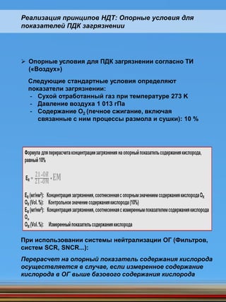 Реализация принципов НДТ: Опорные условия для
показателей ПДК загрязнении
 Опорные условия для ПДК загрязнении согласно ТИ
(«Воздух»)
Следующие стандартные условия определяют
показатели загрязнении:
- Сухой отработанный газ при температуре 273 K
- Давление воздуха 1 013 гПа
- Содержание O2 (печное сжигание, включая
связанные с ним процессы размола и сушки): 10 %
При использовании системы нейтрализации ОГ (Фильтров,
систем SCR, SNCR...):
Перерасчет на опорный показатель содержания кислорода
осуществляется в случае, если измеренное содержание
кислорода в ОГ выше базового содержания кислорода
 