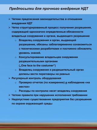 Предпосылки для прочного внедрения НДТ
 Четкие предписания законодательства в отношении
внедрения НДТ
 Четко структурированный процесс получения разрешения,
содержащий однозначно определенные обязанности
владельца сооружения и органа, выдающего разрешение
o Владелец сооружения и орган, выдающий
разрешение, обязаны заблаговременно ознакомиться
с техническими разработками и постоянно обновлять
уровень знаний.
o Консультирование владельцев сооружении
разрешительными органами
(„One face to the costumer“)
o Владелец сооружения и разрешительный орган
должны вести переговоры на равных
 Регулярный контроль оборудования
o Проверка отчетов (по измерению) и наблюдение «на
местах»
o Расходы по контролю несет владелец сооружения
 Четкие правила при нарушении исполнения требовании
 Недопустимо существование предприятия без разрешения
по охране окружающей среды
 
